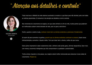 Toda crise leva a reflexão de onde estamos acertando e errando e o que fazer para não afundar junto com todas
as notícias pessimistas. O momento é de atenção aos detalhes e de ter controle.
Nos momentos de crescimento do negócio, em que sobra dinheiro no fim do mês, muitos pontos que poderiam
ser melhorados acabam sendo deixados de lado, pois no geral, está ótimo!
Porém, quando o cenário muda, conhecer muito bem os clientes existentes e potenciais é fundamental.
Só assim dá para aumentar os ganhos, garantir que os clientes existentes continuem a comprar, trazer novas
ofertas/soluções, aumentar o tíquete médio. Tem que tratar bem o cliente, melhor do que nunca.
Outro ponto importante é saber exatamente onde o dinheiro está sendo gasto, eliminar desperdícios, fazer mais
com menos, economias inteligentes que não comprometam a qualidade e produtividade.
Tenha certeza: Quando a crise passar, seu negócio estará melhor estruturado para alavancar novas ondas de
crescimento. Prepare-se.
HELOISA CRANCHI
Virtual Gate
"Atenção aos detalhes e controle"
 