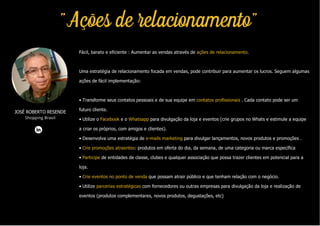 Fácil, barato e eficiente : Aumentar as vendas através de ações de relacionamento.
Uma estratégia de relacionamento focada em vendas, pode contribuir para aumentar os lucros. Seguem algumas
ações de fácil implementação:
• Transforme seus contatos pessoais e de sua equipe em contatos profissionais . Cada contato pode ser um
futuro cliente.
• Utilize o Facebook e o Whatsapp para divulgação da loja e eventos (crie grupos no Whats e estimule a equipe
a criar os próprios, com amigos e clientes).
• Desenvolva uma estratégia de e-mails marketing para divulgar lançamentos, novos produtos e promoções .
• Crie promoções atraentes: produtos em oferta do dia, da semana, de uma categoria ou marca específica
• Participe de entidades de classe, clubes e qualquer associação que possa trazer clientes em potencial para a
loja.
• Crie eventos no ponto de venda que possam atrair público e que tenham relação com o negócio.
• Utilize parcerias estratégicas com fornecedores ou outras empresas para divulgação da loja e realização de
eventos (produtos complementares, novos produtos, degustações, etc)
JOSÉ ROBERTO RESENDE
Shopping Brasil
"Ações de relacionamento"
 