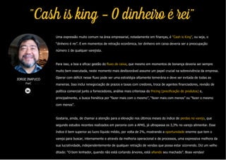 Uma expressão muito comum na área empresarial, notadamente em finanças, é “Cash is King”, ou seja, o
“dinheiro é rei”. E em momentos de retração econômica, ter dinheiro em caixa deveria ser a preocupação
número 1 de qualquer varejista.
Para isso, a boa e eficaz gestão do fluxo de caixa, que mesmo em momentos de bonança deveria ser sempre
muito bem executada, neste momento mais desfavorável assume um papel crucial na sobrevivência da empresa.
Operar com déficit nesse fluxo pode ser uma estratégia altamente temerária e deve ser evitada de todas as
maneiras. Isso inclui renegociação de prazos e taxas com credores, troca de agentes financiadores, revisão de
política comercial junto a fornecedores, análise mais criteriosa do Pricing (precificação de produtos) e,
principalmente, a busca frenética por “fazer mais com o mesmo”, “fazer mais com menos” ou “fazer o mesmo
com menos”.
Gostaria, ainda, de chamar a atenção para a elevação nos últimos meses do índice de perdas no varejo, que
segundo estudos recentes realizados em parceria com a APAS, já ultrapassa os 3,3% no varejo alimentar. Esse
índice é bem superior ao lucro líquido médio, por volta de 2%, mostrando a oportunidade enorme que tem o
varejo para buscar, internamente e através da melhoria operacional e de processos, uma expressiva melhora da
sua lucratividade, independentemente de qualquer retração de vendas que possa estar ocorrendo. Diz um velho
ditado: “O bom lenhador, quando não está cortando árvores, está afiando seu machado”. Boas vendas!
JORGE INAFUCO
PwC
"Cash is king - O dinheiro é rei"
 