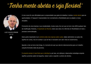 LUIZ CLAUDIO ZENONE
PUC-SP
"Tenha mente aberta e seja flexível"
A crise nunca foi uma dificuldade para o empreendedor que goste de trabalhar e tenha a mente aberta para as
oportunidades. O “pequeno” empreendedor tem normalmente a flexibilidade para se adaptar a novas
situações.
O tamanho de uma empresa e sua complexidade, muitas vezes, faz com que se torne mais difícil qualquer tipo
de modificação. Portanto, é importante ser flexível, neste caso estou me referindo em flexibilidade em todo o
processo comercialização.
Outro ponto importante é um controle ainda mais rigoroso sobre custos. Saber administrar os custos não
significa ter cortes, mas em analisar o que de fato é necessário sem abrir mão de investimentos.
Quando a crise se torna mais longa, é o momento de usar sua rede de relacionamentos para um trabalho
conjunto formando redes de parcerias.
O conjunto sempre é mais forte que o individual e, por isso, unir esforços e desenvolver estratégia conjunta
significa aumentar poder de barganha, reduzir custo e expandir a carteira de clientes.
 