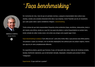 MARCELO CHERTO
Grupo Cherto
"Faça benchmarking"
Em momentos de crise, mais do que em períodos normais, o pequeno empreendedor deve cativar seus
clientes, criando uma conexão emocional entre eles e sua empresa. Como? Fazendo uso de um mecanismo
que custa quase nada e opera verdadeiros milagres: o benchmarking.
Tenho certeza de que todo empreendedor frequenta certos ambientes (lojas, escritórios, restaurantes, bares e
até mesmo uma oficina, escola ou o que for) nos quais ele próprio e outros frequentadores se sentem bem,
tendo vontade de voltar muitas vezes e de contar aos amigos como aquele lugar é bom.
Fazer benchmarking é analisar (“com olhos de ver”, como diria minha mãe) o que provoca esse efeito positivo
nas pessoas e copiar (ou transpor, com as devidas adaptações) tais práticas para seu próprio negócio, mesmo
que seja de um ramo completamente diferente.
Por experiência própria, garanto que funciona. E que, em boa parte das vezes, trata-se de iniciativas simples,
baratas, facilmente replicáveis, que só demandam atenção, disposição e disciplina para produzir efeitos
“milagrosos”.
Experimente. O que você tem a perder?
 