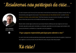 "Resolvemos não participar da crise..."
Xô crise!
Eu não sei quanto à você, mas eu já me cansei desse monte de frases motivacionais criadas em tempos de crise.
Sinceramente, já não aguento mais escutar "nossa empresa optou por não participar da crise", ou ainda "na crise,
enquanto uns choram, outros vendem lenços". São frases bacanas, mas que em termos de ações e o que de fato
deve ser feito fazer para sair da crise fortalecido, apontam poucos caminhos.
Resolvi então convidar alguns profissionais que sempre fizeram a diferença em seus negócios e em nosso
mercado, seja pela ousadia, pela criatividade, ou ainda pela capacidade única de enxergar oportunidades onde
poucos encontrariam, convidando-os a responder uma única pergunta:
"O que o pequeno empreendedor pode fazer para enfrentar a crise?"
Eu, assim como todo mundo que participou desse projeto, esperamos que essas ideias lhe ajudem a impulsionar
seus negócios e a sair da crise de uma vez! Afinal de contas, tal qual o título desse projeto:
CAIO CAMARGO
Falando de Varejo
 