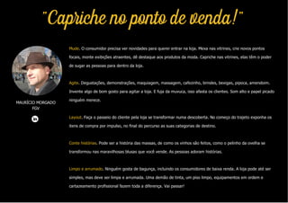 MAURÍCIO MORGADO
FGV
"Capriche no ponto de venda!"
Mude. O consumidor precisa ver novidades para querer entrar na loja. Mexa nas vitrines, crie novos pontos
focais, monte exibições atraentes, dê destaque aos produtos da moda. Capriche nas vitrines, elas têm o poder
de sugar as pessoas para dentro da loja.
Agite. Degustações, demonstrações, maquiagem, massagem, cafezinho, brindes, bexigas, pipoca, amendoim.
Invente algo de bom gosto para agitar a loja. E fuja da muvuca, isso afasta os clientes. Som alto e papel picado
ninguém merece.
Layout. Faça o passeio do cliente pela loja se transformar numa descoberta. No começo do trajeto exponha os
itens de compra por impulso, no final do percurso as suas categorias de destino.
Conte histórias. Pode ser a história das massas, de como os vinhos são feitos, como o pelinho da ovelha se
transformou nas maravilhosas blusas que você vende. As pessoas adoram histórias.
Limpo e arrumado. Ninguém gosta de bagunça, incluindo os consumidores de baixa renda. A loja pode até ser
simples, mas deve ser limpa e arrumada. Uma demão de tinta, um piso limpo, equipamentos em ordem e
cartazeamento profissional fazem toda a diferença. Vai passar!
 