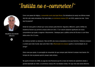 MAURÍCIO SALVADOR
ABComm
"Invista no e-commerce!"
Como num passe de mágica, o consumidor sumiu das lojas físicas. Os indicadores do varejo nos últimos meses
não têm sido nada animadores. Por outro lado, o e-commerce cresceu 22% em 2015, apesar da crise. Como
isso foi possível?
Ainda há muita gente no Brasil que nunca comprou pela Internet. Segundo a ABComm, quatro milhões de
brasileiros fizeram sua primeira compra online em 2015. É um volume bastante significativo de novos
consumidores que ajuda a oxigenar o faturamento. Destaque para o público acima de 50 anos e o com faixa
etária entre 18 e 21 anos.
As mulheres também se destacam. Mais de 60% dos novos compradores é do sexo feminino. Mulheres compram
e contam para todo mundo. Que outro fator é tão influenciador de compras quanto a recomendação de um
amigo?
Outra coisa que ajuda, é a percepção do consumidor de que comprar pela Internet é sempre mais barato. Em
tempos de crise as pessoas querem poupar cada centavo.
No quarto trimestre de 2008, no auge da crise financeira que foi a maior da história do capitalismo desde a
grande depressão de 1929, o e-commerce cresceu 6% nos Estados Unidos. Por aqui não está sendo diferente.
 