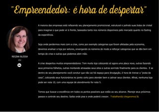 REGINA BLESSA
IEV
"Empreendedor: é hora de despertar"
A maioria das empresas está refazendo seu planejamento promocional, estrutural e polindo suas bolas de cristal
para imaginar o que pode vir à frente, baseados tanto nos números disponíveis pelo mercado quanto no feeling
da experiência.
Seja onde perdermos mais com a crise, como por exemplo categorias que foram afetadas pela economia,
devemos analisar a loja por setores, enxergando os números de modo a reforçar categorias que se dão bem em
tempo de crise e outras que podemos abrir mão.
A crise despertou muitos empreendedores: Tem muita loja colocando só agora uma placa nova, outras fazendo
seus primeiros folhetos, outras montando atrasadas seus sites e outras sorrindo finalmente para os clientes. E se
dentro do seu planejamento você concluir que não vai há espaço para divulgação, é hora de treinar a “prata da
casa”, colocando seus funcionários no ponto certo para atender bem e cativar seus clientes. Afinal, nenhuma loja
pode ser nota 10, com uma equipe de atendimento for nota 5.
Temos que buscar a excelência em todos os pontos possíveis que estão ao seu alcance. Planeje seus próximos
passos e controle seu destino. Saiba onde pisa e onde poderá crescer. Trabalhando chegaremos lá.
 