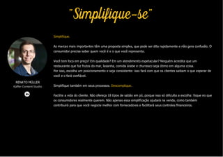 Simplifique.
As marcas mais importantes têm uma proposta simples, que pode ser dita rapidamente e não gera confusão. O
consumidor precisa saber quem você é e o que você representa.
Você tem foco em preço? Em qualidade? Em um atendimento espetacular? Ninguém acredita que um
restaurante que faz frutos do mar, lasanha, comida árabe e churrasco seja ótimo em alguma coisa.
Por isso, escolha um posicionamento e seja consistente: isso fará com que os clientes saibam o que esperar de
você e o fará confiável.
Simplifique também em seus processos. Descomplique.
Facilite a vida do cliente. Não ofereça 18 tipos de sabão em pó, porque isso só dificulta a escolha: foque no que
os consumidores realmente querem. Não apenas essa simplificação ajudará na venda, como também
contribuirá para que você negocie melhor com fornecedores e facilitará seus controles financeiros.
RENATO MÜLLER
Käffer Content Studio
"Simplifique-se"
 