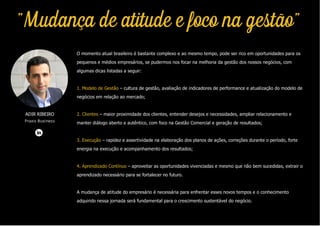 O momento atual brasileiro é bastante complexo e ao mesmo tempo, pode ser rico em oportunidades para os
pequenos e médios empresários, se pudermos nos focar na melhoria da gestão dos nossos negócios, com
algumas dicas listadas a seguir:
1. Modelo de Gestão – cultura de gestão, avaliação de indicadores de performance e atualização do modelo de
negócios em relação ao mercado;
2. Clientes – maior proximidade dos clientes, entender desejos e necessidades, ampliar relacionamento e
manter diálogo aberto e autêntico, com foco na Gestão Comercial e geração de resultados;
3. Execução – rapidez e assertividade na elaboração dos planos de ações, correções durante o período, forte
energia na execução e acompanhamento dos resultados;
4. Aprendizado Contínuo – aproveitar as oportunidades vivenciadas e mesmo que não bem sucedidas, extrair o
aprendizado necessário para se fortalecer no futuro.
A mudança de atitude do empresário é necessária para enfrentar esses novos tempos e o conhecimento
adquirido nessa jornada será fundamental para o crescimento sustentável do negócio.
ADIR RIBEIRO
Praxis Business
"Mudança de atitude e foco na gestão"
 
