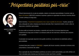 "Perspectivas positivas pós-crise"
O Brasil historicamente foi um país de oscilações, instável e de elevada imprevisibilidade. O período vivido no
Boom de Consumo (2003-2012) anestesiou empresas e gestores na capacidade de enfrentar momentos difíceis
e manter confiança no longo prazo.
Neste momento, é importante ter pragmatismo, foco e rigor na gestão de curto prazo – liquidez, geração de
caixa, adequação de custos e despesas aos níveis de demanda. Mas é importante também manter o olhar de
longo prazo e identificar oportunidades.
Os ativos estão se tornando mais baratos, a expansão será mais fácil, há recursos disponíveis para
investimentos de longo prazo no Brasil e as empresas sairão da crise mais leves e eficientes para crescerem
com qualidade.
A velocidade de recuperação depende de boa gestão econômica, mas sobretudo de estabilidade política e
governabilidade.
A variável chave para o varejo é a CONFIANÇA – enquanto não houver reversão e retomada no otimismo entre
consumidores o crescimento não voltará.
Mas a superação das atuais dificuldades econômicas vai ocorrer e abrirá oportunidades, que serão colhidas com
maior velocidade pelas empresas que não deixaram de olhar para frente e acreditar.
ALBERTO SERRENTINO
Varese Retail
 