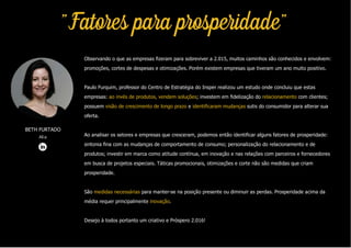 "Fatores para prosperidade"
Observando o que as empresas fizeram para sobreviver a 2.015, muitos caminhos são conhecidos e envolvem:
promoções, cortes de despesas e otimizações. Porém existem empresas que tiveram um ano muito positivo.
Paulo Furquim, professor do Centro de Estratégia do Insper realizou um estudo onde concluiu que estas
empresas: ao invés de produtos, vendem soluções; investem em fidelização do relacionamento com clientes;
possuem visão de crescimento de longo prazo e identificaram mudanças sutis do consumidor para alterar sua
oferta.
Ao analisar os setores e empresas que cresceram, podemos então identificar alguns fatores de prosperidade:
sintonia fina com as mudanças de comportamento de consumo; personalização do relacionamento e de
produtos; investir em marca como atitude contínua, em inovação e nas relações com parceiros e fornecedores
em busca de projetos especiais. Táticas promocionais, otimizações e corte não são medidas que criam
prosperidade.
São medidas necessárias para manter-se na posição presente ou diminuir as perdas. Prosperidade acima da
média requer principalmente inovação.
Desejo à todos portanto um criativo e Próspero 2.016!
BETH FURTADO
Alia
 