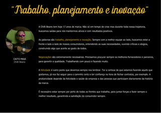 "Trabalho, planejamento e inovação"
A Chilli Beans tem hoje 17 anos de marca. Não só em tempo de crise mas durante toda nossa trajetoria,
buscamos saídas para nós mantermos ativos e com resultados positivos.
As palavras são trabalho, planejamento e inovação. Sempre com a melhor equipe ao lado, buscamos estar a
frente e lado a lado de nossos consumidores, entendendo as suas necessidades, ouvindo críticas e elogios,
construindo algo que acerte ao gosto de todos.
Negociações são extremamente necessárias. Precisamos procurar sempre os melhores fornecedores e parceiros,
para garantir a qualidade. Trabalhando com pouco e fazendo muito.
A felicidade é outro ponto que devemos sempre nos lembrar. Ter a certeza de que estamos fazendo aquilo que
gostamos, já nos faz seguir para o caminho certo e ter confiança na hora de fechar contratos, por exemplo. A
produtividade depende da felicidade e saúde da empresa e das pessoas que participam diariamente da história
da marca.
É necessário estar sempre por perto de todas as frentes que trabalha, para juntar forças e fazer sempre o
melhor resultado, garantindo a satisfação do consumidor sempre.
CAITO MAIA
Chilli Beans
 
