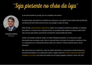 "Seja presente no chão da loja"
A crise está entrando na sua loja, sem ser convidada. Será mesmo?
Há quanto tempo você insiste em convidá-la para importunar o seu negócio? O que você tem feito de diferente
nos últimos três anos? Está na hora de rever a sua atuação no ponto de venda.
Antes de tudo, esteja presente no chão da loja. Repare na arrumação de prateleiras e gôndolas, na exposição
dos produtos, e se cada um tem o destaque devido. As promoções estão saltando aos olhos de quem entra?
Faça com que cada produto, promocional ou lançamento, seja percebido pelo cliente.
Confira a iluminação do salão de vendas, se existem lâmpadas queimadas, e se os focos de luz estão
direcionados para os produtos certos. Veja se a loja está limpa e sem poeira nos produtos e prateleiras. Sinta
se a temperatura do ar condicionado está de acordo com a externa. A música ambiente está no volume
adequado?
São vários pontos que o lojista tem o dever de conferir diariamente, e sua presença é fundamental para os
funcionários perceberem o seu esforço para manter o negócio ainda vivo. Tenha a certeza que esta atitude
contagiará o seu cliente, que notará este espírito de uma equipe engajada e disposta a vencer esta crise!
CARLINHOS BARROS
PDV Brasil
 