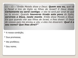 11 - 13 – “Então Moisés disse a Deus: Quem sou eu, que vá
a Faraó e tire do Egito os filhos de Israel? E Deus disse:
Certamente eu serei contigo; e isto te será por sinal de que
eu te enviei: Quando houveres tirado este povo do Egito,
servireis a Deus, neste monte. Então disse Moisés a Deus:
Eis que quando vier aos filhos de Israel, e lhes disser: O Deus
de vossos pais me enviou a vós; e eles me disserem: Qual é o
seu nome? Que lhes direi?”
* A nossa condição;
* Sua promessa;
* Ato profético;
* Seu nome.
 
