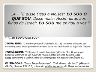14 – "E disse Deus a Moisés: EU SOU O
QUE SOU. Disse mais: Assim dirás aos
filhos de Israel: EU SOU me enviou a vós."
* “...EU SOU O QUE SOU”
JEOVÁ JIRÉ: "O Senhor proverá" (Gênesis 22:14) - o nome utilizado por
Abraão quando Deus proveu o carneiro para ser sacrificado no lugar de Isaque.
JEOVÁ-NISSI: "O Senhor é minha bandeira" (Êxodo 17:15), onde por
bandeira entende-se um lugar de reunião antes de uma batalha. Esse
nome comemora a vitória sobre os amalequitas no deserto em Êxodo 17.
EL SHADDAI: "Deus Todo-Poderoso", "O Poderoso de Jacó" (Gênesis
49:24; Salmo 132:2,5) - fala do poder supremo de Deus sobre todos.
 