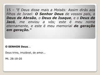 15 – "E Deus disse mais a Moisés: Assim dirás aos
filhos de Israel: O Senhor Deus de vossos pais, o
Deus de Abraão, o Deus de Isaque, e o Deus de
Jacó, me enviou a vós; este é meu nome
eternamente, e este é meu memorial de geração
em geração."
O SENHOR Deus...
Deus trino, imutável, de amor...
Mt. 28:18-20
 