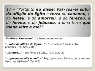 17 – "Portanto eu disse: Far-vos-ei subir
da aflição do Egito à terra do cananeu, e
do heteu, e do amorreu, e do ferezeu, e
do heveu, e do jebuseu, a uma terra que
mana leite e mel."
“Eu disse: Far-vos-ei...” – Deus de promessas
“...subir da aflição do Egito...” – “...assentar à mesa entre
príncipes...” (I Sm. 2:8)
“...à terra...” - dos filhos de Cão... (Gn. 9:20-27)
“ ...que mana leite e mel.” – “Regozijai-vos no Senhor, outra vez vos
digo, regozijai-vos.” (Fp. 4:4)
 