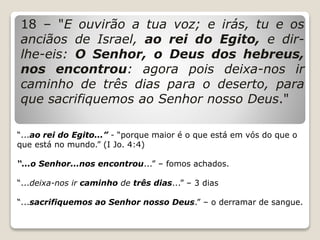 18 – "E ouvirão a tua voz; e irás, tu e os
anciãos de Israel, ao rei do Egito, e dir-
lhe-eis: O Senhor, o Deus dos hebreus,
nos encontrou: agora pois deixa-nos ir
caminho de três dias para o deserto, para
que sacrifiquemos ao Senhor nosso Deus."
“...ao rei do Egito...” - “porque maior é o que está em vós do que o
que está no mundo.” (I Jo. 4:4)
“...o Senhor...nos encontrou...” – fomos achados.
“...deixa-nos ir caminho de três dias...” – 3 dias
“...sacrifiquemos ao Senhor nosso Deus.” – o derramar de sangue.
 