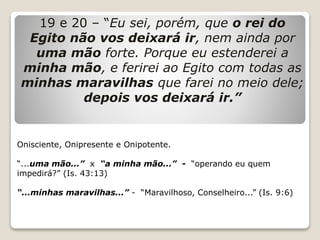 19 e 20 – “Eu sei, porém, que o rei do
Egito não vos deixará ir, nem ainda por
uma mão forte. Porque eu estenderei a
minha mão, e ferirei ao Egito com todas as
minhas maravilhas que farei no meio dele;
depois vos deixará ir.”
Onisciente, Onipresente e Onipotente.
“...uma mão...” x “a minha mão...” - “operando eu quem
impedirá?” (Is. 43:13)
“...minhas maravilhas...” - “Maravilhoso, Conselheiro...” (Is. 9:6)
 
