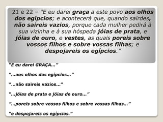 21 e 22 – “E eu darei graça a este povo aos olhos
dos egípcios; e acontecerá que, quando sairdes,
não saireis vazios, porque cada mulher pedirá à
sua vizinha e à sua hóspeda jóias de prata, e
jóias de ouro, e vestes, as quais poreis sobre
vossos filhos e sobre vossas filhas; e
despojareis os egípcios.”
“E eu darei GRAÇA...”
“...aos olhos dos egípcios...”
“...não saireis vazios...”
“...jóias de prata e jóias de ouro...”
”...poreis sobre vossos filhos e sobre vossas filhas...”
“e despojareis os egípcios.”
 