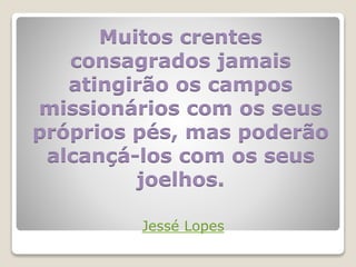Muitos crentes
consagrados jamais
atingirão os campos
missionários com os seus
próprios pés, mas poderão
alcançá-los com os seus
joelhos.
Jessé Lopes
 