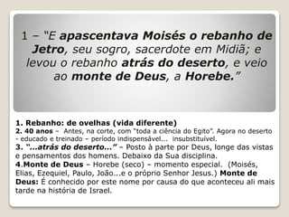 1 – “E apascentava Moisés o rebanho de
Jetro, seu sogro, sacerdote em Midiã; e
levou o rebanho atrás do deserto, e veio
ao monte de Deus, a Horebe.”
1. Rebanho: de ovelhas (vida diferente)
2. 40 anos – Antes, na corte, com “toda a ciência do Egito”. Agora no deserto
- educado e treinado – período indispensável... insubstituível.
3. “...atrás do deserto...” – Posto à parte por Deus, longe das vistas
e pensamentos dos homens. Debaixo da Sua disciplina.
4.Monte de Deus – Horebe (seco) – momento especial. (Moisés,
Elias, Ezequiel, Paulo, João...e o próprio Senhor Jesus.) Monte de
Deus: É conhecido por este nome por causa do que aconteceu ali mais
tarde na história de Israel.
 