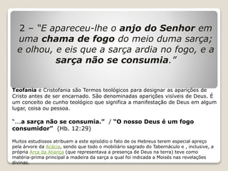 2 – “E apareceu-lhe o anjo do Senhor em
uma chama de fogo do meio duma sarça;
e olhou, e eis que a sarça ardia no fogo, e a
sarça não se consumia.”
Teofania e Cristofania são Termos teológicos para designar as aparições de
Cristo antes de ser encarnado. São denominadas aparições visíveis de Deus. É
um conceito de cunho teológico que significa a manifestação de Deus em algum
lugar, coisa ou pessoa.
“...a sarça não se consumia.” / “O nosso Deus é um fogo
consumidor” (Hb. 12:29)
Muitos estudiosos atribuem a este episódio o fato de os Hebreus terem especial apreço
pela árvore da Acácia, sendo que todo o mobiliário sagrado do Tabernáculo e , inclusive, a
própria Arca da Aliança (que representava a presença de Deus na terra) teve como
matéria-prima principal a madeira da sarça a qual foi indicada a Moisés nas revelações
divinas.
 