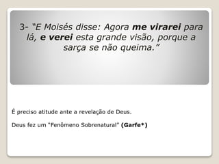3- “E Moisés disse: Agora me virarei para
lá, e verei esta grande visão, porque a
sarça se não queima.”
É preciso atitude ante a revelação de Deus.
Deus fez um “Fenômeno Sobrenatural” (Garfe*)
 