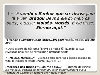 4 – “E vendo o Senhor que se virava para
lá a ver, bradou Deus a ele do meio da
sarça, e disse: Moisés, Moisés. E ele disse:
Eis-me aqui.”
“E vendo o Senhor que se virava...bradou: Moisés, Moisés. Eis-me
aqui.”
* Deus espera de nós uma “prova de nossa fé” quando da sua
revelação para que se revele mais profundamente!
“...Moisés, Moisés...” – Ele não olhou para “as páginas antigas da
vida de Moisés antes de chamá-lo...” (2:12)
(mentiras nas Igrejas)“...Eis-me aqui...” – O mesmo de Isaías?
Eis me aqui, significa se apresentar, estar disponível para que a
vontade do Senhor se cumpra em nossas vidas!
 