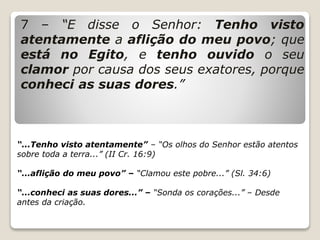 7 – “E disse o Senhor: Tenho visto
atentamente a aflição do meu povo; que
está no Egito, e tenho ouvido o seu
clamor por causa dos seus exatores, porque
conheci as suas dores.”
“...Tenho visto atentamente” – “Os olhos do Senhor estão atentos
sobre toda a terra...” (II Cr. 16:9)
“...aflição do meu povo” – “Clamou este pobre...” (Sl. 34:6)
“...conheci as suas dores...” – “Sonda os corações...” – Desde
antes da criação.
 