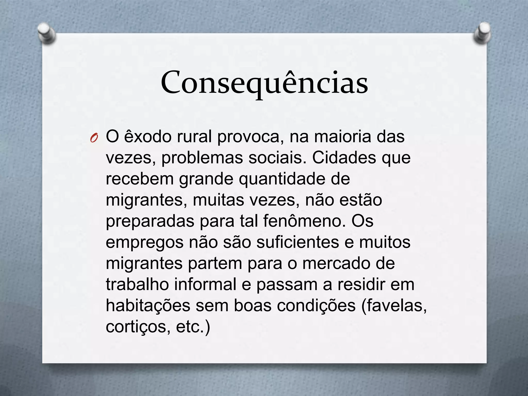 Consequências
O O êxodo rural provoca, na maioria das
vezes, problemas sociais. Cidades que
recebem grande quantidade de
migrantes, muitas vezes, não estão
preparadas para tal fenômeno. Os
empregos não são suficientes e muitos
migrantes partem para o mercado de
trabalho informal e passam a residir em
habitações sem boas condições (favelas,
cortiços, etc.)