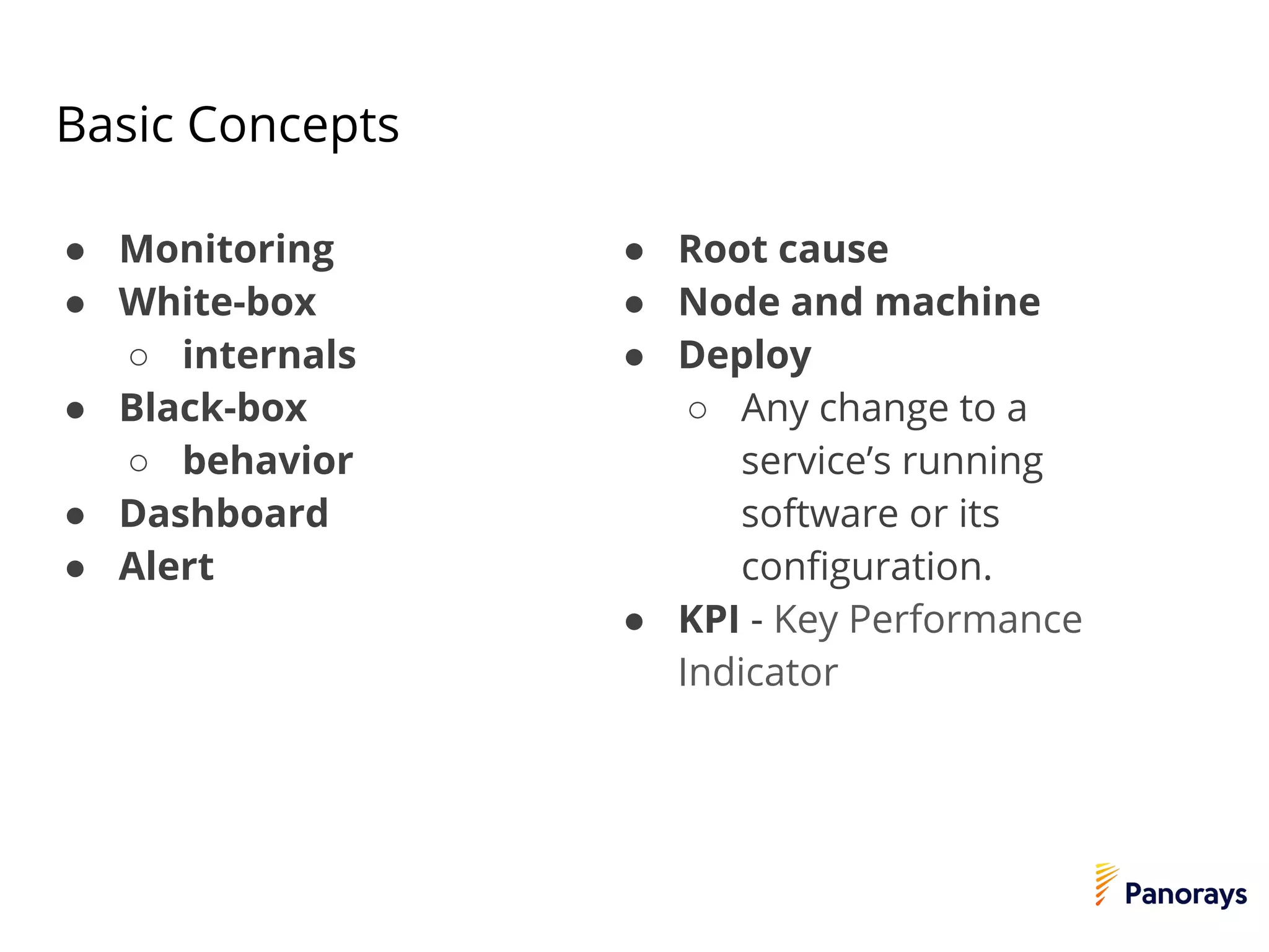 Basic Concepts
● Monitoring
● White-box
○ internals
● Black-box
○ behavior
● Dashboard
● Alert
● Root cause
● Node and machine
● Deploy
○ Any change to a
service’s running
software or its
configuration.
● KPI - Key Performance
Indicator
 