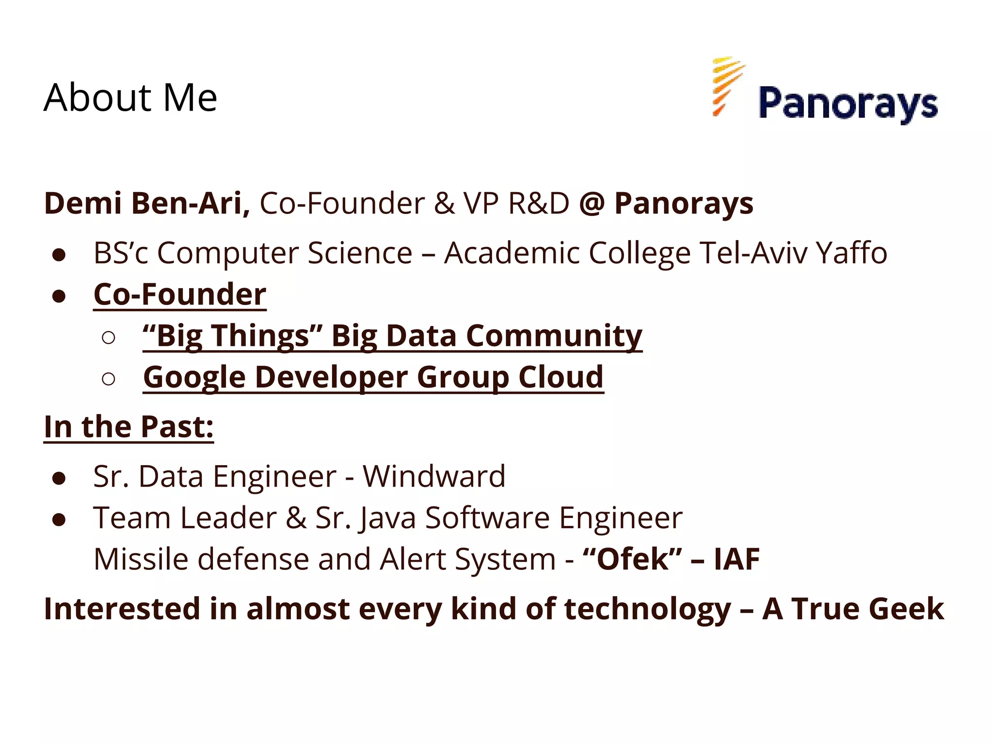 About Me
Demi Ben-Ari, Co-Founder & VP R&D @ Panorays
● BS’c Computer Science – Academic College Tel-Aviv Yaffo
● Co-Founder
○ “Big Things” Big Data Community
○ Google Developer Group Cloud
In the Past:
● Sr. Data Engineer - Windward
● Team Leader & Sr. Java Software Engineer
Missile defense and Alert System - “Ofek” – IAF
Interested in almost every kind of technology – A True Geek
 