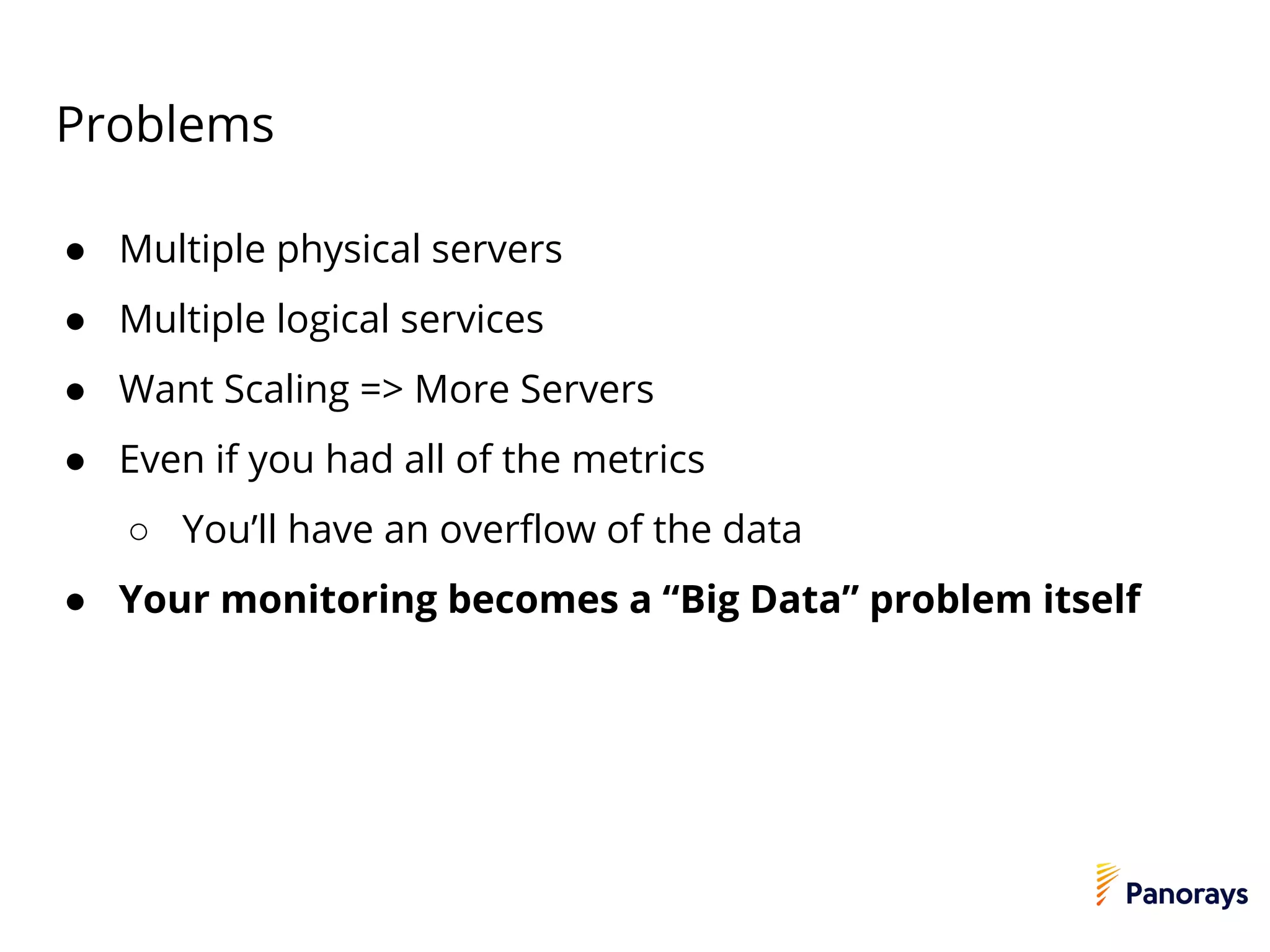 Problems
● Multiple physical servers
● Multiple logical services
● Want Scaling => More Servers
● Even if you had all of the metrics
○ You’ll have an overflow of the data
● Your monitoring becomes a “Big Data” problem itself
 