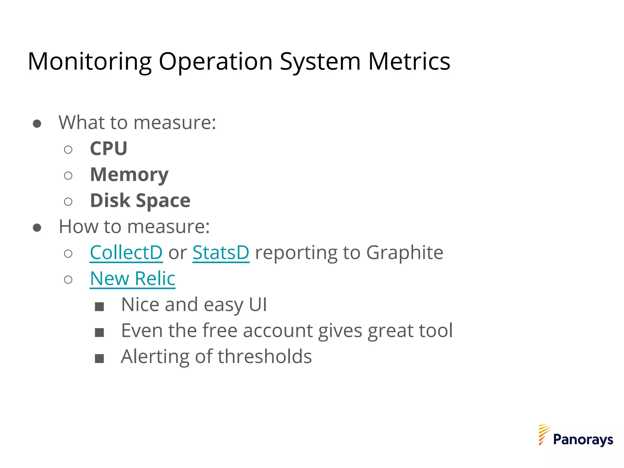 Monitoring Operation System Metrics
● What to measure:
○ CPU
○ Memory
○ Disk Space
● How to measure:
○ CollectD or StatsD reporting to Graphite
○ New Relic
■ Nice and easy UI
■ Even the free account gives great tool
■ Alerting of thresholds
 