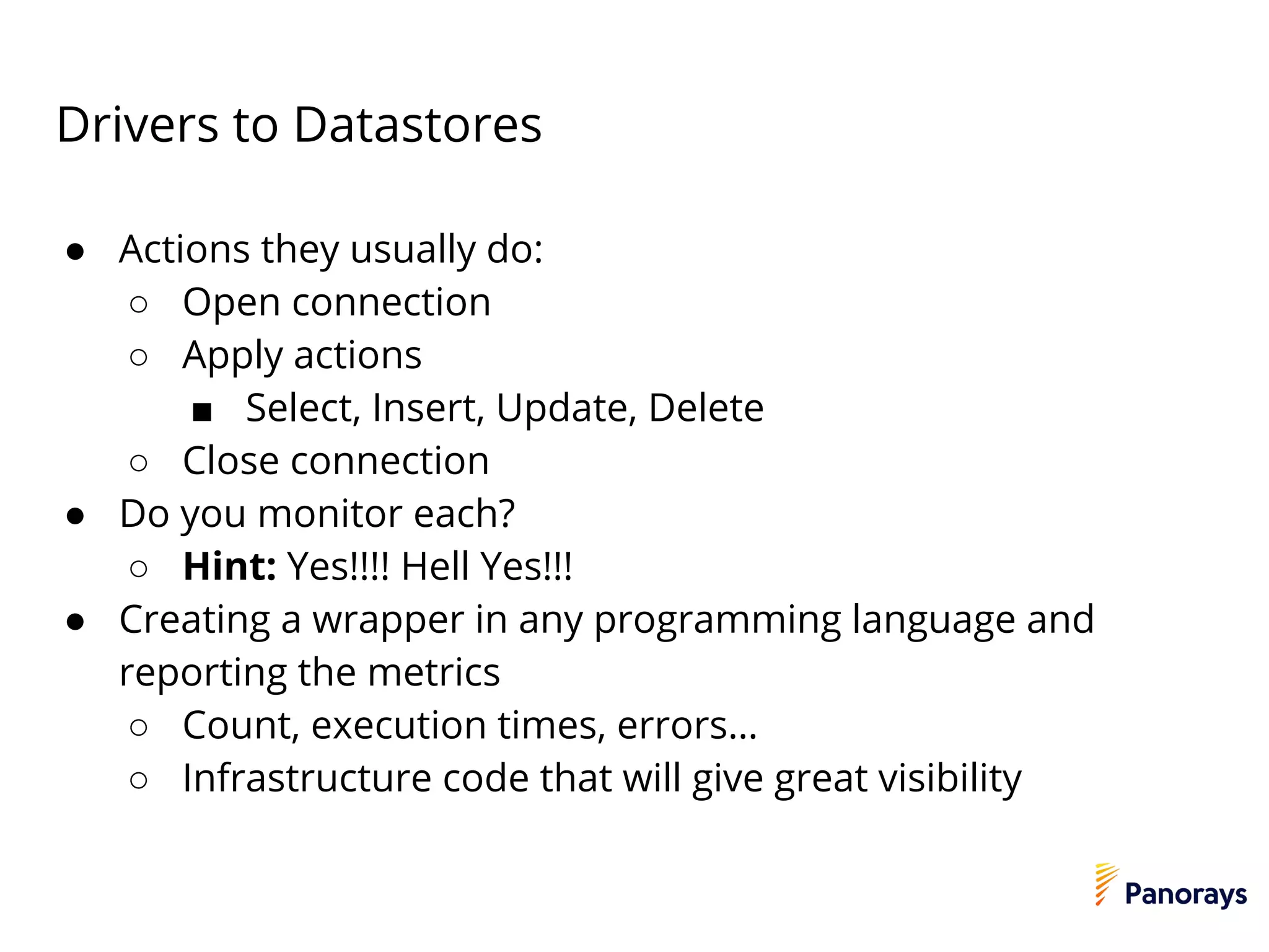 Drivers to Datastores
● Actions they usually do:
○ Open connection
○ Apply actions
■ Select, Insert, Update, Delete
○ Close connection
● Do you monitor each?
○ Hint: Yes!!!! Hell Yes!!!
● Creating a wrapper in any programming language and
reporting the metrics
○ Count, execution times, errors…
○ Infrastructure code that will give great visibility
 