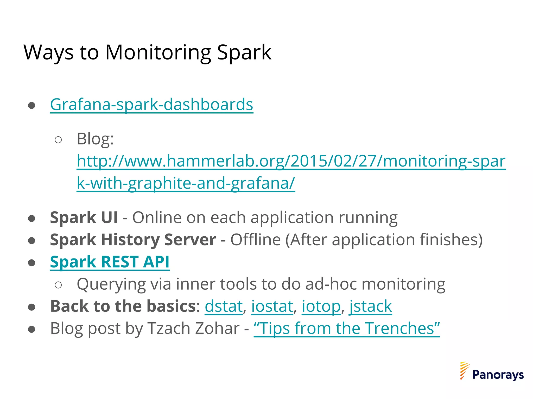 Ways to Monitoring Spark
● Grafana-spark-dashboards
○ Blog:
http://www.hammerlab.org/2015/02/27/monitoring-spar
k-with-graphite-and-grafana/
● Spark UI - Online on each application running
● Spark History Server - Offline (After application finishes)
● Spark REST API
○ Querying via inner tools to do ad-hoc monitoring
● Back to the basics: dstat, iostat, iotop, jstack
● Blog post by Tzach Zohar - “Tips from the Trenches”
 