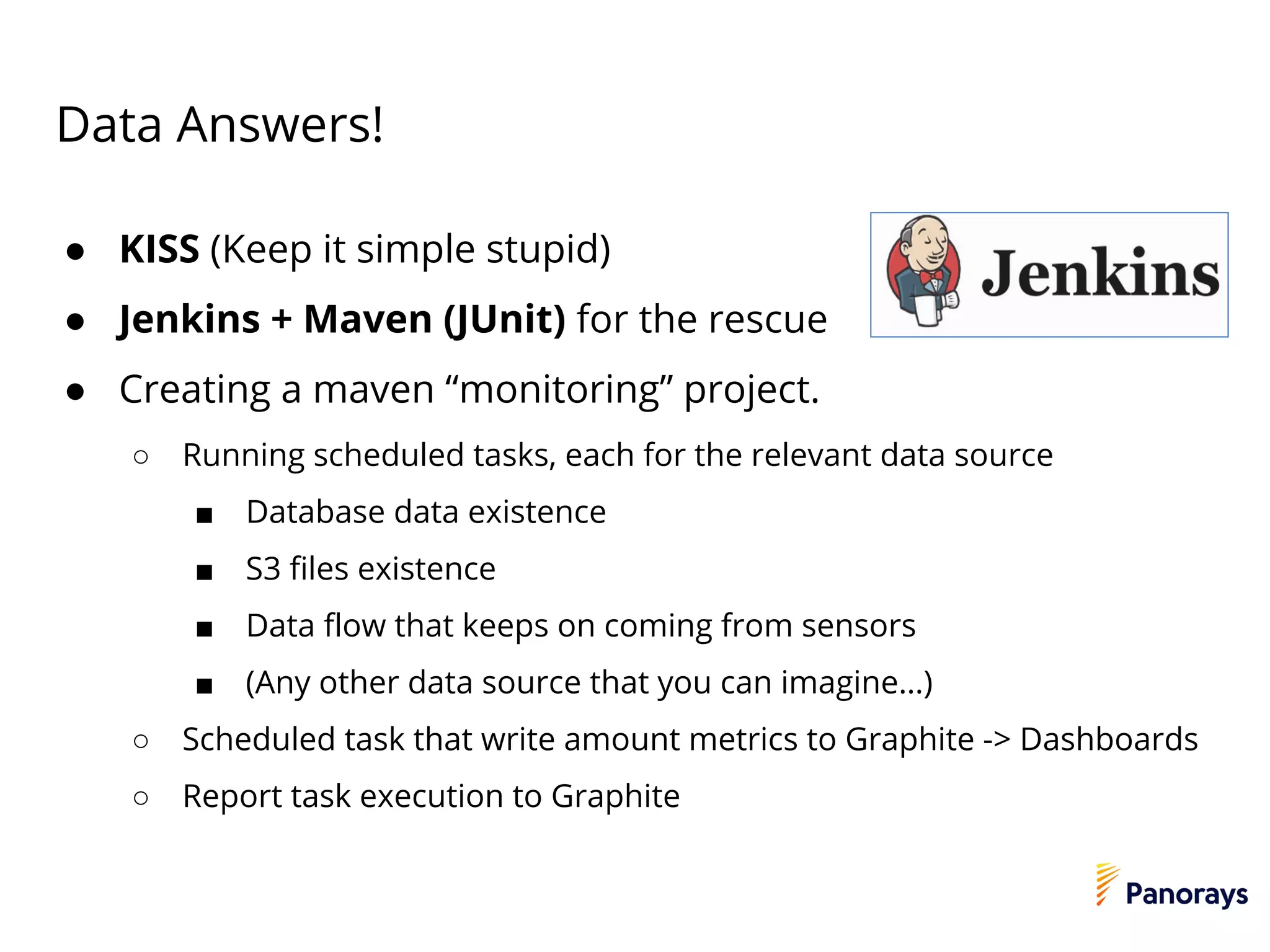 Data Answers!
● KISS (Keep it simple stupid)
● Jenkins + Maven (JUnit) for the rescue
● Creating a maven “monitoring” project.
○ Running scheduled tasks, each for the relevant data source
■ Database data existence
■ S3 files existence
■ Data flow that keeps on coming from sensors
■ (Any other data source that you can imagine…)
○ Scheduled task that write amount metrics to Graphite -> Dashboards
○ Report task execution to Graphite
 
