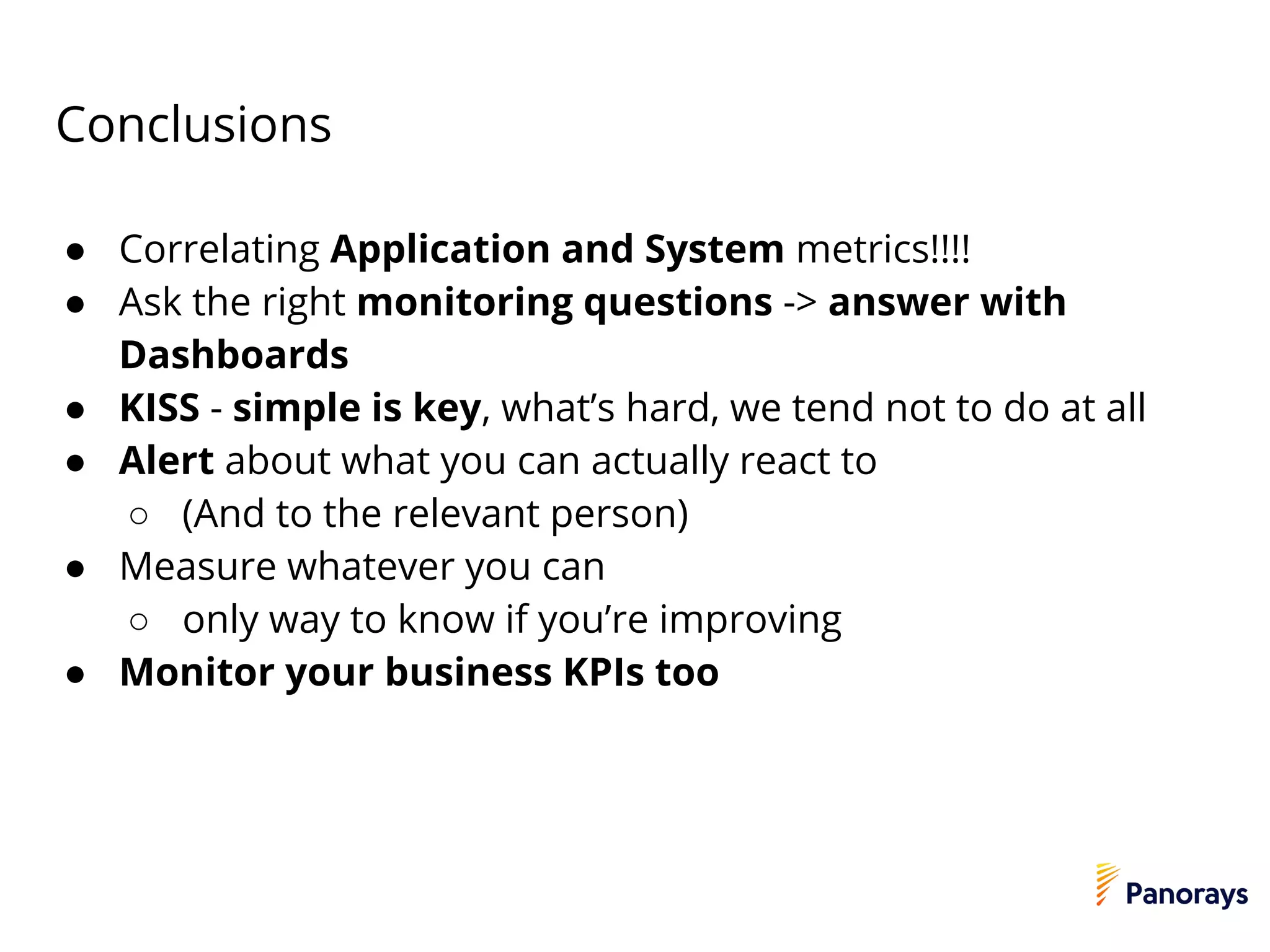 Conclusions
● Correlating Application and System metrics!!!!
● Ask the right monitoring questions -> answer with
Dashboards
● KISS - simple is key, what’s hard, we tend not to do at all
● Alert about what you can actually react to
○ (And to the relevant person)
● Measure whatever you can
○ only way to know if you’re improving
● Monitor your business KPIs too
 