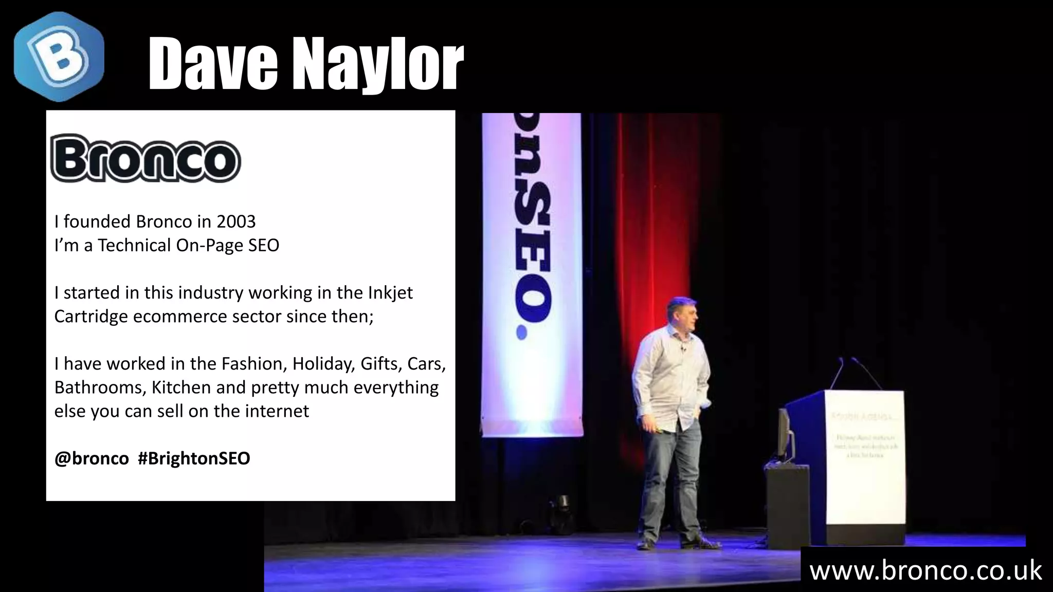 www.bronco.co.uk
I founded Bronco in 2003
I’m a Technical On-Page SEO
I started in this industry working in the Inkjet
Cartridge ecommerce sector since then;
I have worked in the Fashion, Holiday, Gifts, Cars,
Bathrooms, Kitchen and pretty much everything
else you can sell on the internet
@bronco #BrightonSEO
Dave Naylor
 