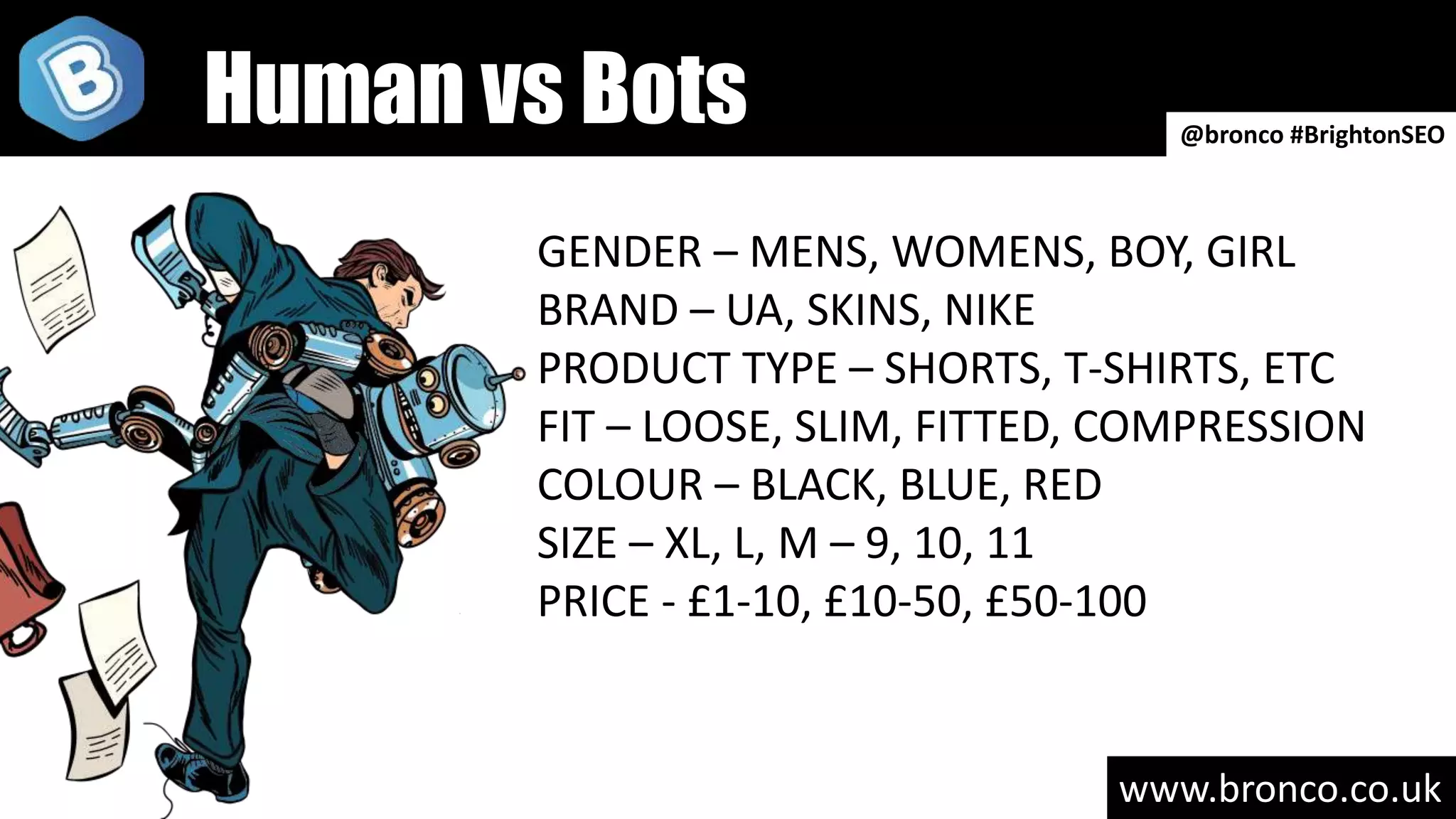 www.bronco.co.uk
GENDER – MENS, WOMENS, BOY, GIRL
BRAND – UA, SKINS, NIKE
PRODUCT TYPE – SHORTS, T-SHIRTS, ETC
FIT – LOOSE, SLIM, FITTED, COMPRESSION
COLOUR – BLACK, BLUE, RED
SIZE – XL, L, M – 9, 10, 11
PRICE - £1-10, £10-50, £50-100
@bronco #BrightonSEO
Human vs Bots
 