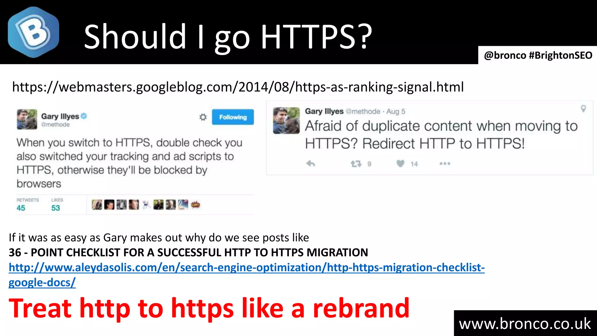 www.bronco.co.uk
Should I go HTTPS? @bronco #BrightonSEO
https://webmasters.googleblog.com/2014/08/https-as-ranking-signal.html
If it was as easy as Gary makes out why do we see posts like
36 - POINT CHECKLIST FOR A SUCCESSFUL HTTP TO HTTPS MIGRATION
http://www.aleydasolis.com/en/search-engine-optimization/http-https-migration-checklist-
google-docs/
Treat http to https like a rebrand
 