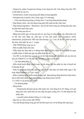 10
- Glypressin: gi ng Vasopressin nhưng có tác d ng kéo dài. Li u dùng 2mg tiêm TM,
có th nh c l i sau 6 h.
- Somatostatin: truy n trong dung d ch ñ ng trương 4µg/phút.
- Nitroglycerin( Lenitral) viên 2,5mg, ngày 2-4 viên/ngày.
 C m máu b ng ng thông có bóng chèn: 2 lo i ng thông thư ng dùng
- ng thông Linton: ch y u dùng trong giãn tĩnh m ch d dày ch y máu.
- ng thông Sengstaken – Blackmore: ch y u ñ chèn trong các trư ng h p ch y máu
do giãn tĩnh m ch th c qu n.
 C m máu qua n i soi
- B ng tiêm thu c gây xơ hoá qua n i soi: qua ng soi m m ngoài vi c ch n ñoán còn
có th c m máu b ng các ch t gây xơ hoá tĩnh m ch như: Tetradecyl sulfat,
ethanolamin, polydocanol. M i mũi tiêm kho ng 1,5 - 3 ml, t i ña 20 - 30ml cho m t
l n tiêm, tiêm nh c l i sau 2 - 4 ngày
- Th t TMTQ b ng vòng cao su
- Đi u tr ph u thu t c m máu
- Ph u thu t này ñư c ñ t ra nh ng b nh nhân ChildA, th m chí là ChildB do nguy
cơ ph u thu t và b nh não gan sau ph u thu t r t cao
- Các BN có ch ñ nh thay gan v sau thì t t hơn không nên ti n hành n i c a ch mà
làm n i TMMTTT và TM ch , n i TM th n và lách c a Warren
 Các bi n pháp khác
- Đi u ch nh huy t ñ ng: truy n máu, truy n dung d ch cao phân t , duy trì huy t s c
t kho ng 90 g/l
- Đi u tr d phòng b nh não gan sau xu t huy t: th t tháo cho b nh nhân ngày 2 l n
ho c dùng Duphalac 3 - 5 gói / ngày
- Đi u tr phòng ng a nhi m trùng ñư ng ru t: dùng ñư ng u ng Quinolon ho c kilon,
khi có bi u hi n nhi n trùng dùng kháng sinh ñư ng tiêm Cefa III
5.4.2.Đi u tr d phòng xu t huy t.
 Các phương pháp
- Dùng thu c:
+ Propranolon ñ gi m áp l c tĩnh m ch c a: Li u dùng là t 20- 60mg, c 6 gi
u ng m t viên, ch nh li u sao cho nh p tim gi m xu ng 25%. Có th dùng kéo dài
nhi u năm.
+ isosorbit nitrat (Imdur) 60mg x1-2 viên /ngày
- Qua n i soi: tiêm xơ hay th t TMTQ
- T o m t ñư ng thông trong gan n i h tĩnh m ch c a v i h th ng tĩnh m ch gan.
 