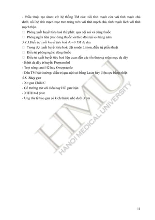 11
- Ph u thu t t o shunt v i h th ng TM c a: n i tĩnh m ch c a v i tĩnh m ch ch
dư i, n i h tĩnh m ch m c treo tràng trên v i tĩnh m ch ch , tĩnh m ch lách v i tĩnh
m ch th n.
 Phòng xu t huy t tiêu hoá th phát: qua n i soi và dùng thu c
 Phòng ng a tiên phá: dùng thu c và theo dõi n i soi hàng năm
5.4.3.Đi u tr xu t huy t tiêu hoá do v TM d dày
 Trong ñ t xu t huy t tiêu hoá: ñ t sonde Linton, ñi u tr ph u thu t
 Đi u tr phòng ng a: dùng thu c
 Đi u tr xu t huy t tiêu hoá liên quan ñ n các t n thưong niêm m c d dày
- B nh d dày huy t: Propranolol
- Tr t nông: anti H2 hay Omeprazole
- Dãn TM b t thư ng: ñi u tr qua n i soi b ng Laser hay ñi n c c b ng nhi t
5.5. Thay gan
- Xơ gan Child C
- C trư ng trơ v i ñi u hay HC gan th n
- XHTH táI phát
- Ung thư t bào gan có kích thư c nh dư i 3 cm
 