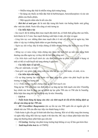 4
+ Nhi m trùng ñ c bi t là nhi m trùng d ch màng b ng,
+ S d ng các thu c an th n ñ c bi t là barbituriques, benzodiazepines và các s n
ph m c a thu c phi n,
+ M t nguyên nhân n a là n i c a ch
 Hơi th có mùi gan: ñó là mùi ñ c trưng khi bư c vào bu ng b nh- mùi gi ng
như mùi táo chính. Nu c ti u cũng có mùi tương t
 Các bi u hi n da
- Sao m ch: ñó là nh ng ñám mao m ch dãn dư i da, có hình tháI gi ng như sao bi n,
kích thư c t 3-5 mm. Sao m ch thư ng xu t hi n m t, chi trên và ng c
- Lòng bàn tay son: nh ng ñám mao m ch dãn ô mô cáI và ô mô út ngón tay, bàn
chân vì v y tay nh ng b nh nhân xơ gan thư ng nóng
- Ngón tay dùi tr ng: ñây là tri u ch ng c ñi n nhưng không ñ c hi u c a suy t bào
gan
- Móng tay có màu tr ng: tri u ch ng này ñư c th hi n b i s m t màu h ng bình
thư ng c a ñ u ngón tay và thay th ñó b i màu tr ng m .
- Các bi u hi n xu t huy t dư i da: các ñám b m máu t phát, xu t huy t h ng và
mũi có th có xu t huy t n i t ng nhưng ít g p hơn.
 Các bi u hi n v n i ti t
- Ph n : m t kinh, vô sinh
- Nam gi i: suy gi m ch c năng sinh d c như b t l c, teo tinh hoàn, vô sinh, vú to.
 Các bi u hi n tim m ch
- Có s tăng trương l c tu n hoàn v i tăng nh p tim, gi m v a ph i huy t áp tâm
trương và tăng lưu lư ng tim
3.1.2. Tri u ch ng c a h i ch ng tăng áp l c tĩnh m ch c a
Tăng áp l c TM c a ñư c xác ñ nh khi có s tăng áp l c tĩnh m ch c a trên 15mmHg
hay chính xác hơn là tăng cao s chênh áp l c gi a TM c a và TM ch là 5mmHg.
Bi u hi n lâm sàng khi s chênh áp này là trên 10mmHg
 Lách to
 Tu n hoàn bàng h d ng c a ch : các tĩnh m ch t r n ñi lên kh ng ñ nh s
t n t i c a tăng áp l c TM c a
 HC Cruveilhier Baugramten (do s t n t i c a TM c nh r n có ngu n g c t
nhánh trái c a TM c a d n tr c ti p vào thành b ng r n)
- Tu n hoàn g n r n g i là hình nh t m huy chương. Khi s s th y rung tâm trương
và nghe th y ti ng th i liên t c m nh thì tâm thu. HC này ít ñư c phát hi n trên lâm
sàng mà thư ng ñư c phát hi n qua siêu âm
 C trư ng: thư ng v a ph i trong trư ng h p không có suy t bào gan kèm theo
 Xu t huy t tiêu hoá do v TMTQ
 