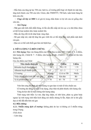 6
- D u hi u c a tăng áp l c TM c a: lách to, c trư ng ph i h p v i thành túi m t dày,
tăng kích thư c c a TM c a trên 12mm, dãn TMMTTT, TM lách, tu n hoàn bàng h
ki u c a ch
 Ch p c t l p và MRI ít có giá tr trong ch n ñoán và l i ích c a nó gi ng như
siêu âm.
 Soi b ng:
- M t gan m t tính ch t nh n bóng, t l n s n ñ n m p mô do c c u to nh khác nhau
có th là lo i nodule nh , ho c nodule l n.
- M u s c thay ñ i t ñ nh t ho c vàng nh t.
- B gan m p mô, m t ñ tăng làn gan v nh lên có th nhìn th y m t ph n m t dư i
c a gan.
- Qua soi có th sinh thi t gan làm mô b nh h c.
4. TIÊN LƯ NG VÀ BI N CH NG:
4.1. Tiên lư ng: D a vào thang ñi m c a Child ñưa ra năm 1982: Child A: 5 –6 ñi m,
tiên lư ng t t; .Child B: 7 – 9 ñi m, tiên lư ng dè d t ; Child C: 10 ñi m tr lên tiên
lư ng x u
Các cho ñi m c a Child
Tiêu chu n ñánh giá 1 ñi m 2 ñi m 3 ñi m
Bilirubin huy t thanh(µmol) 34 34,1- 51 > 51
Albumin huy t thanh (g/dl) 3,5 3,5 – 3 < 3
C trư ng Không Có ít or TB Nhi u
Tri u ch ng th n kinh (HC não gan) Không Kín ñáo Rõ
T l prothrombin % > 70 45 – 70 < 45
Trên lâm sàng ñ ñánh giá tiên lư ng xơ gan d a và m t s tiêu chu n sau
C trư ng dai d ng, l i ti u ít tác d ng, ch c tháo tái phát nhanh, tiên lư ng x u
Vàng da kéo dài là tri u ch ng tiên lư ng n ng
Tình tr ng tinh th n: Lơ mơ, ñáp ng ch m, trí nh kém, ph n x gi m ho c
ngư c l i tình tr ng tinh th n kích ñ ng nói nhi u nhưng lú l n, th m chí la hét gi y
d a có th d n ñ n hôn mê gan
4.2. Bi n ch ng:
4.2.1. Nhi m trùng d ch c trư ng: không ph i do lao và không có nhi m trùng
trong b ng.
Ch n ñoán
- Lâm sàng
 