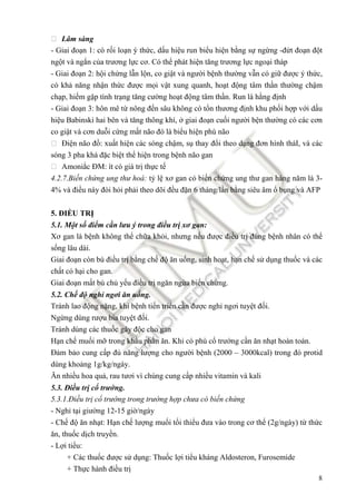 8
 Lâm sàng
- Giai ño n 1: có r i lo n ý th c, d u hi u run bi u hi n b ng s ng ng -ñ t ño n ñ t
ng t và ng n c a trương l c cơ. Có th phát hi n tăng trương l c ngo i tháp
- Giai ño n 2: h i ch ng l n l n, co gi t và ngư i b nh thư ng v n có gi ñư c ý th c,
có kh năng nh n th c ñư c m i v t xung quanh, ho t ñ ng tâm th n thư ng ch m
ch p, hi m g p tình tr ng tăng cư ng ho t ñ ng tâm th n. Run là h ng ñ nh
- Giai ño n 3: hôn mê t nông ñ n sâu không có t n thương ñ nh khu ph i h p v i d u
hi u Babinski hai bên và tăng thông khí, giai ño n cu i ngư i b n thư ng có các cơn
co gi t và cơn du i c ng m t não ñó là bi u hi n phù não
 Đi n não ñ : xu t hi n các sóng ch m, s thay ñ i theo d ng ñơn hình tháI, và các
sóng 3 pha khá ñ c bi t th hi n trong b nh não gan
 Amoni c ĐM: ít có giá tr th c t
4.2.7.Bi n ch ng ung thư hoá: t l xơ gan có bi n ch ng ung thư gan hàng năm là 3-
4% và ñi u này ñòi h i ph i theo dõi ñ u ñ n 6 tháng/l n b ng siêu âm b ng và AFP
5. ĐI U TR
5.1. M t s ñi m c n lưu ý trong ñi u tr xơ gan:
Xơ gan là b nh không th ch a kh i, nhưng n u ñư c ñi u tr ñúng b nh nhân có th
s ng lâu dài.
Giai ño n còn bù ñi u tr b ng ch ñ ăn u ng, sinh ho t, h n ch s d ng thu c và các
ch t có h i cho gan.
Giai ño n m t bù ch y u ñi u tr ngăn ng a bi n ch ng.
5.2. Ch ñ ngh ngơi ăn u ng.
Tránh lao ñ ng n ng, khi b nh ti n tri n c n ñư c ngh ngơi tuy t ñ i.
Ng ng dùng rư u bia tuy t ñ i.
Tránh dùng các thu c gây ñ c cho gan
H n ch mu i m trong kh u ph n ăn. Khi có phù c trư ng c n ăn nh t hoàn toàn.
Đ m b o cung c p ñ năng lư ng cho ngư i b nh (2000 – 3000kcal) trong ñó protid
dùng kho ng 1g/kg/ngày.
Ăn nhi u hoa qu , rau tươi vì chúng cung c p nhi u vitamin và kali
5.3. Đi u tr c trư ng.
5.3.1.Đi u tr c trư ng trong trư ng h p chưa có bi n ch ng
- Ngh t i giư ng 12-15 gi /ngày
- Ch ñ ăn nh t: H n ch lư ng mu i t i thi u ñưa vào trong cơ th (2g/ngày) t th c
ăn, thu c d ch truy n.
- L i ti u:
+ Các thu c ñư c s d ng: Thu c l i ti u kháng Aldosteron, Furosemide
+ Th c hành ñi u tr
 