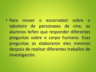 • Para mover o escornabot sobre o
taboleiro de personaxes de cine, os
alumnos teñen que responder diferentes
preguntas sobre o corpo humano. Esas
preguntas as elaboraron eles mesmos
despois de realizar diferentes traballos de
investigación.
 