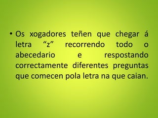• Os xogadores teñen que chegar á
letra “z” recorrendo todo o
abecedario e respostando
correctamente diferentes preguntas
que comecen pola letra na que caian.
 