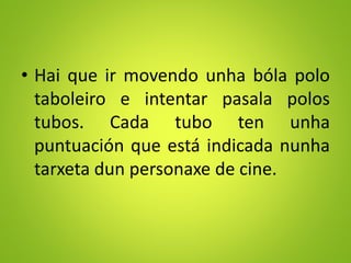 • Hai que ir movendo unha bóla polo
taboleiro e intentar pasala polos
tubos. Cada tubo ten unha
puntuación que está indicada nunha
tarxeta dun personaxe de cine.
 