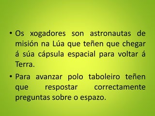 • Os xogadores son astronautas de
misión na Lúa que teñen que chegar
á súa cápsula espacial para voltar á
Terra.
• Para avanzar polo taboleiro teñen
que respostar correctamente
preguntas sobre o espazo.
 