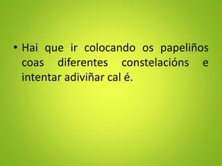• Hai que ir colocando os papeliños
coas diferentes constelacións e
intentar adiviñar cal é.
 